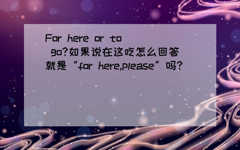 For here or to go?如果说在这吃怎么回答就是“for here,please”吗?