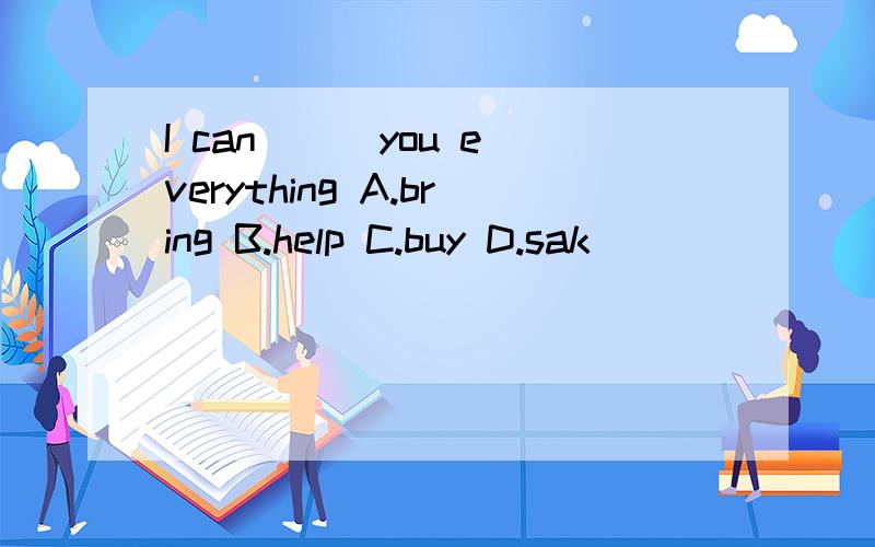 I can ( )you everything A.bring B.help C.buy D.sak