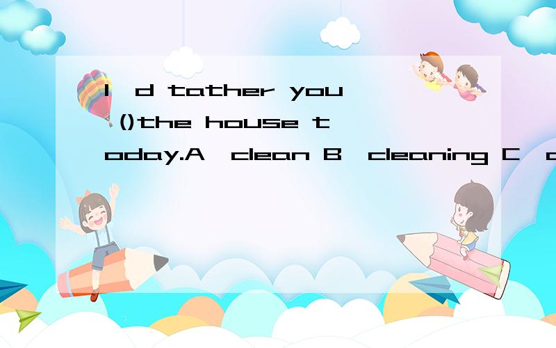 I'd tather you ()the house today.A,clean B,cleaning C,cleaned （请说明为什么选此答案）