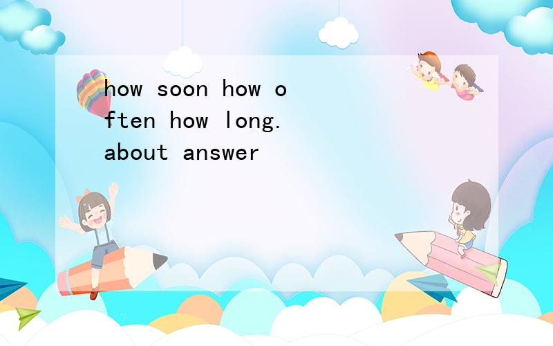 how soon how often how long.about answer
