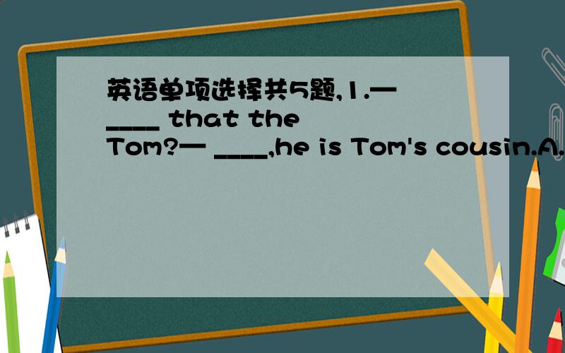英语单项选择共5题,1.— ____ that the Tom?— ____,he is Tom's cousin.A.Wasn't ,Yes B.Wasn't,NoC.Isn't,No D.Isn't,Yes 2.- come on,____ you will miss the last bus.- OK,mom.A.and B.or C.however D.if3.Three of us are ____ together must have my t