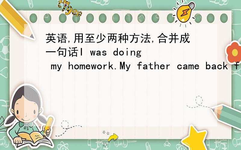 英语,用至少两种方法,合并成一句话I was doing my homework.My father came back from work.