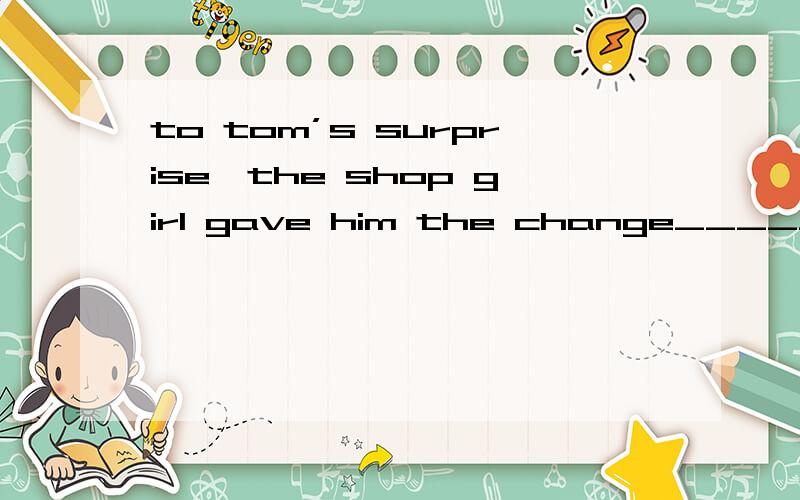to tom’s surprise,the shop girl gave him the change_______mistake