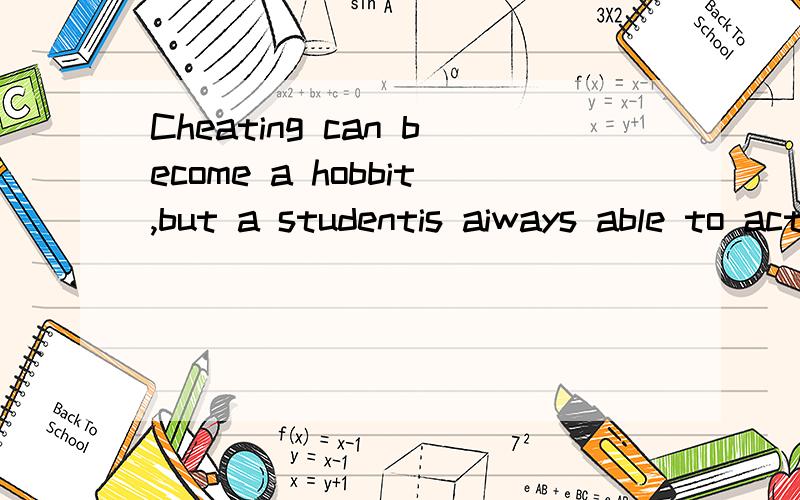 Cheating can become a hobbit,but a studentis aiways able to act better and make better .It might help to talk the problem over with a parent,teacher ,or friend.