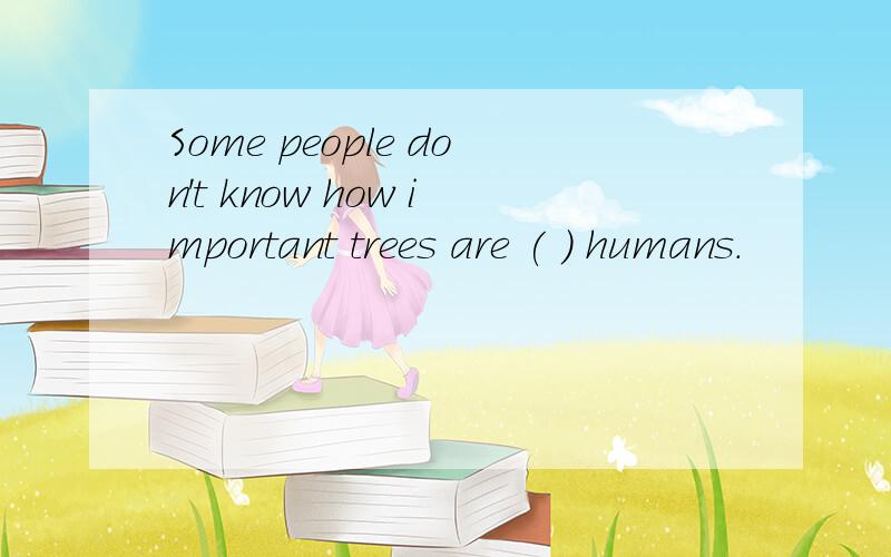 Some people don't know how important trees are ( ) humans.