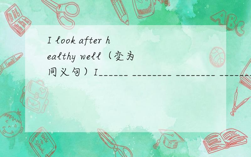 I look after healthy well（变为同义句）I______ ________ ________ _______my healthy