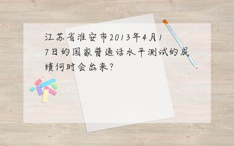 江苏省淮安市2013年4月17日的国家普通话水平测试的成绩何时会出来?