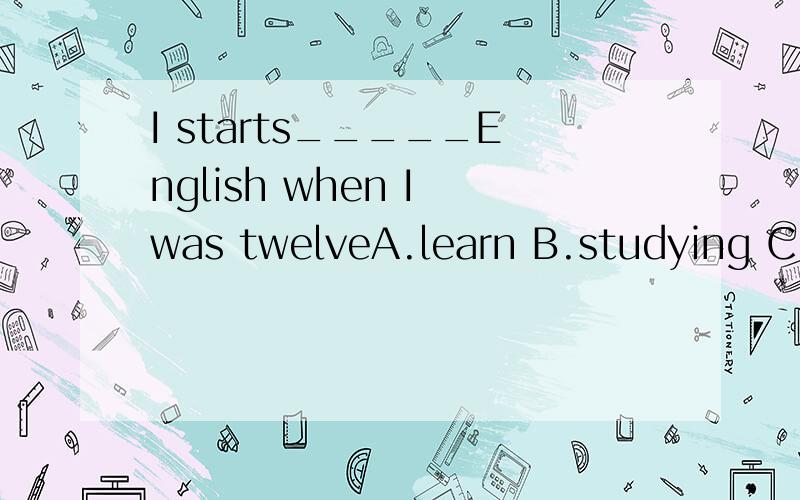 I starts_____English when I was twelveA.learn B.studying C,studied选哪个?