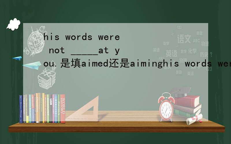 his words were not _____at you.是填aimed还是aiminghis words were not _____at you.是填aimed还是aiming?thank you为什么是aiming?
