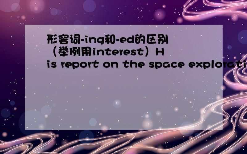 形容词-ing和-ed的区别（举例用interest）His report on the space exploration was really_____.A、exciting B、excited C、excitement D、excitedly为什么选A不选B?举例说明类似问题（interest）.