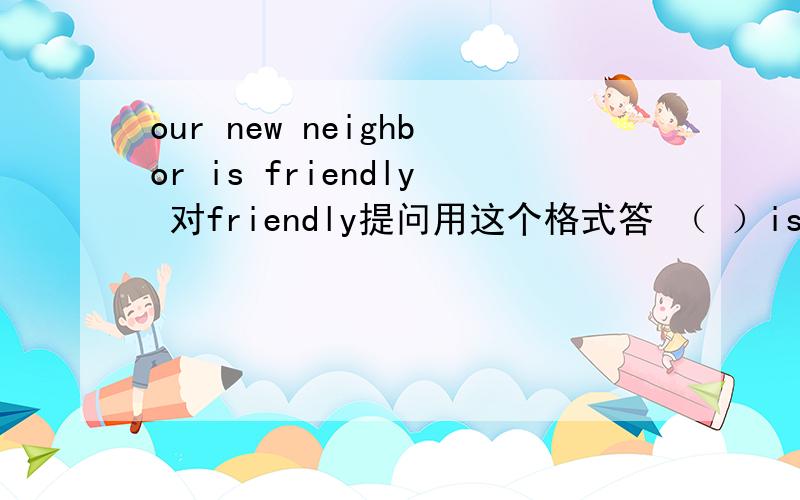 our new neighbor is friendly 对friendly提问用这个格式答 （ ）is （ ）new neighbor （