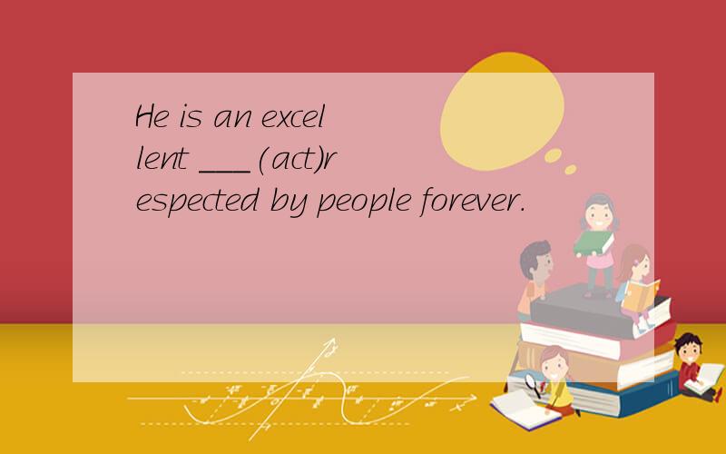 He is an excellent ___(act)respected by people forever.