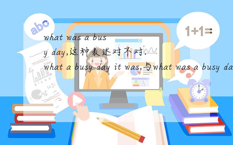 what was a busy day,这种表述对不对.what a busy day it was,与what was a busy day表述都这确吗?用HOW要怎么说?