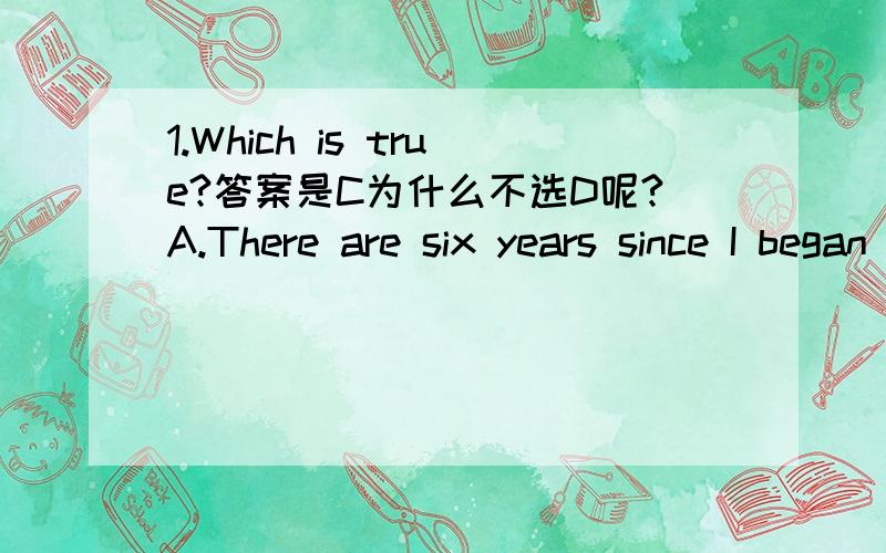 1.Which is true?答案是C为什么不选D呢?A.There are six years since I began studying EnglishB.It was six years since I began studying EnglishC.It is six years since I began studying English D.I have been six years since I began studying English