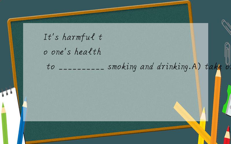 It's harmful to one's health to __________ smoking and drinking.A) take on B) take inIt's harmful to one's health to __________ smoking and drinking.A) take on B) take in C) take to D) take off