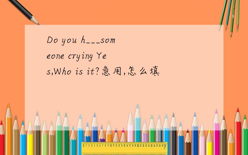 Do you h___someone crying Yes,Who is it?急用,怎么填