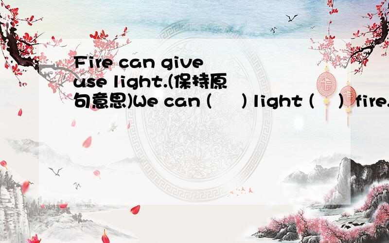 Fire can give use light.(保持原句意思)We can (     ) light (    )  fire.