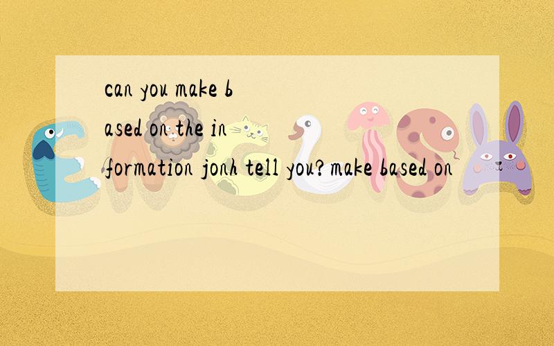 can you make based on the information jonh tell you?make based on