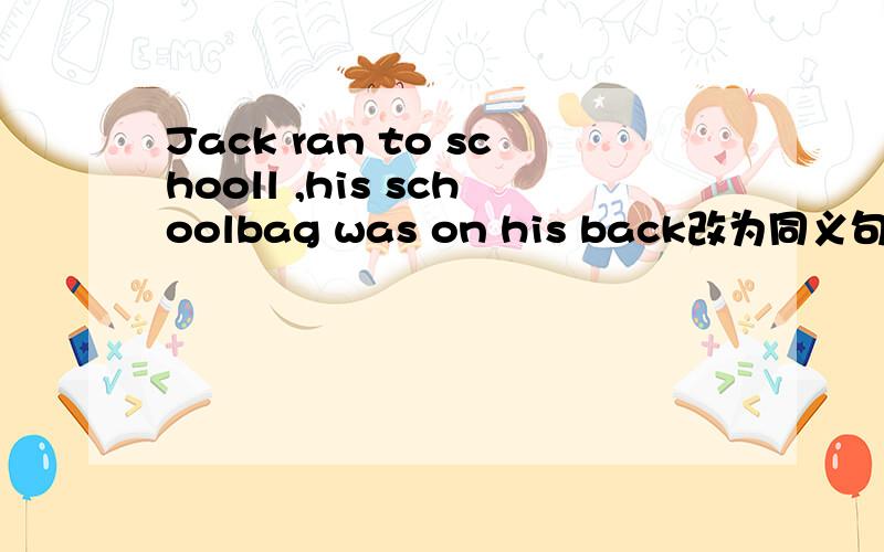 Jack ran to schooll ,his schoolbag was on his back改为同义句