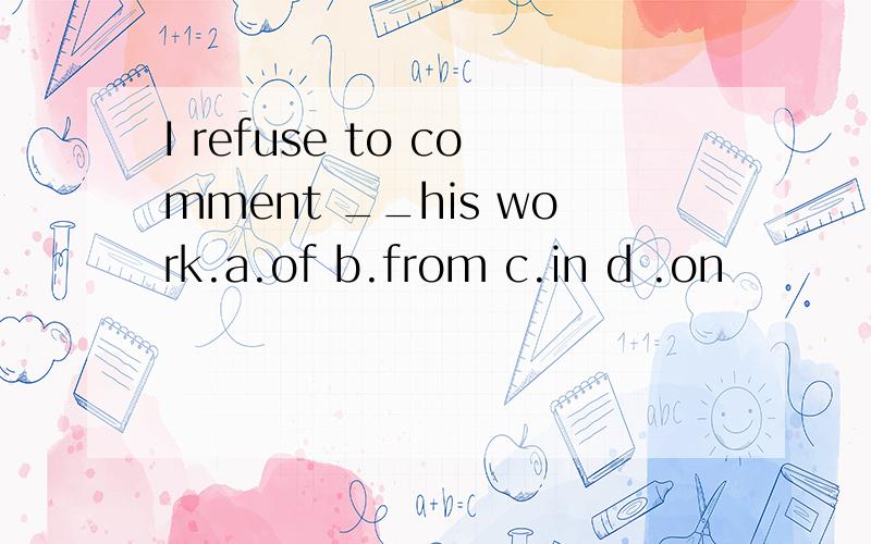 I refuse to comment __his work.a.of b.from c.in d .on