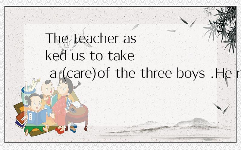 The teacher asked us to take a (care)of the three boys .He made a few mistakes again today.What a caough You seem ill.A.terrible,terribly B.terrible,terribleIn the plane you can't feel the of air.(move)请说明理由,