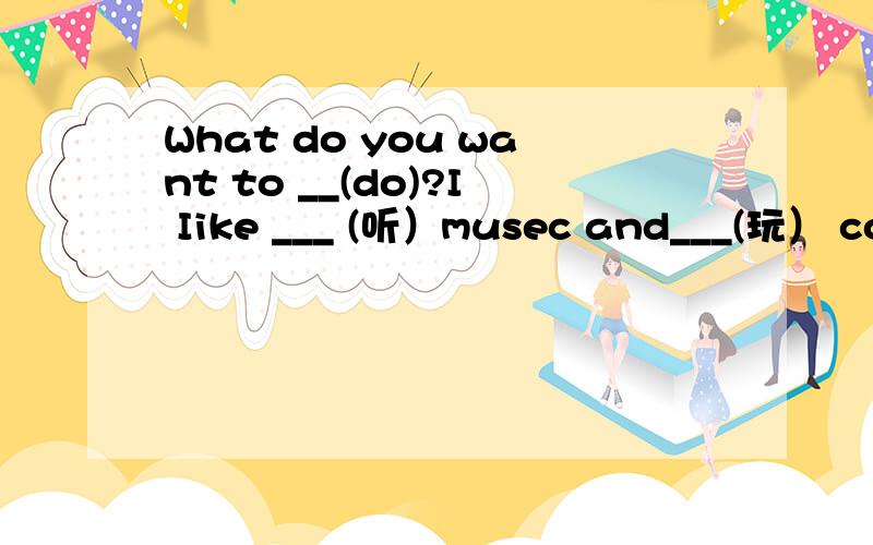 What do you want to __(do)?I Iike ___ (听）musec and___(玩） computer games.