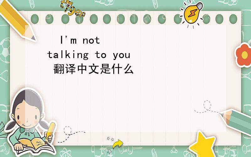  I'm not talking to you 翻译中文是什么