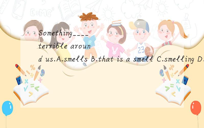 Something____ terrible around us.A.smells B.that is a smell C.smelling D.smellA.smells B.that is a smell C.smelling D.smell我选的是D,D为什么不行,