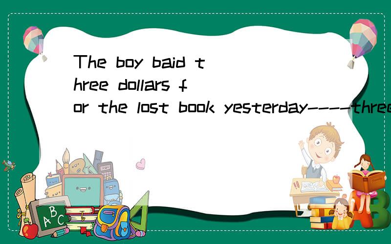 The boy baid three dollars for the lost book yesterday----three dollars(就划线的句子提问）
