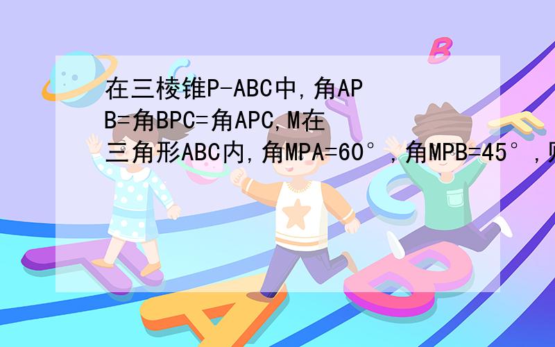 在三棱锥P-ABC中,角APB=角BPC=角APC,M在三角形ABC内,角MPA=60°,角MPB=45°,则角MPC几度?