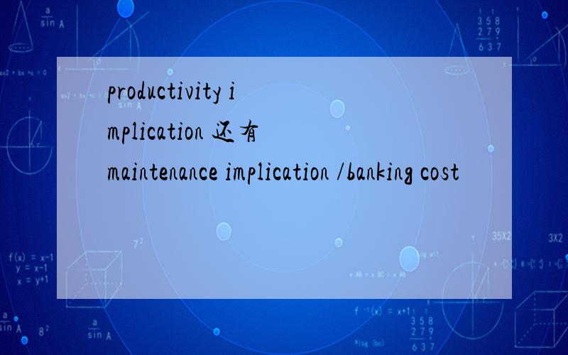productivity implication 还有 maintenance implication /banking cost