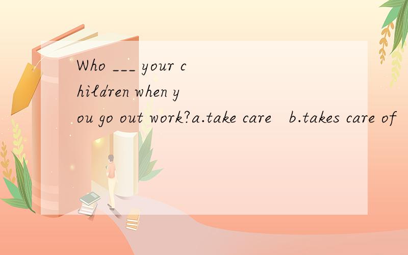 Who ___ your children when you go out work?a.take care   b.takes care of   c.looks for  d.looks up