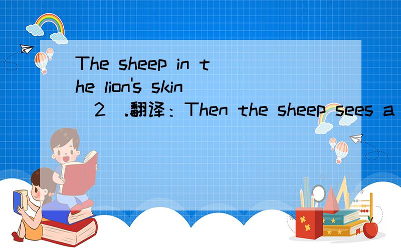 The sheep in the lion's skin(2).翻译：Then the sheep sees a fox.He shouts,“Look at me .I an a lion!”Then the deer the rabbits comg up to the sheep .They take the skin off.The fox saus to the sheep,“Everyone knows you by your voice.”what ca