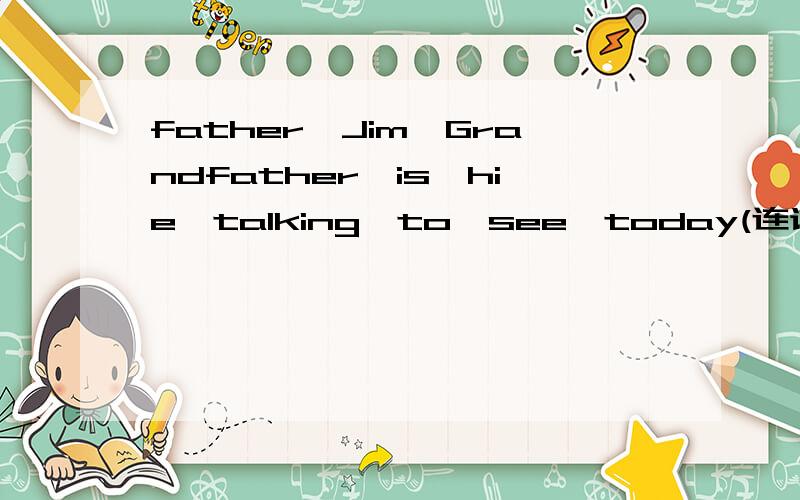father,Jim,Grandfather,is,hie,talking,to,see,today(连词成句）crying,why,on,the,is,bed,the,baby（连词成句）十万火急~