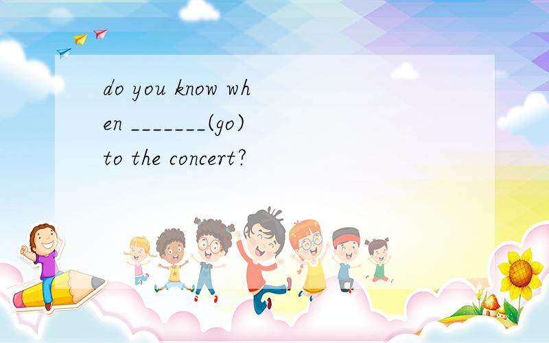 do you know when _______(go)to the concert?