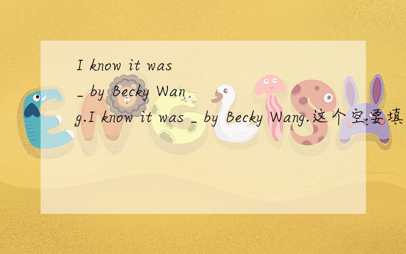 I know it was _ by Becky Wang.I know it was _ by Becky Wang.这个空要填什么?