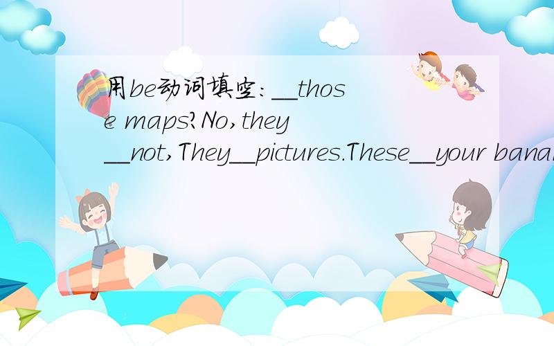 用be动词填空：__those maps?No,they__not,They__pictures.These__your bananas.Here you__