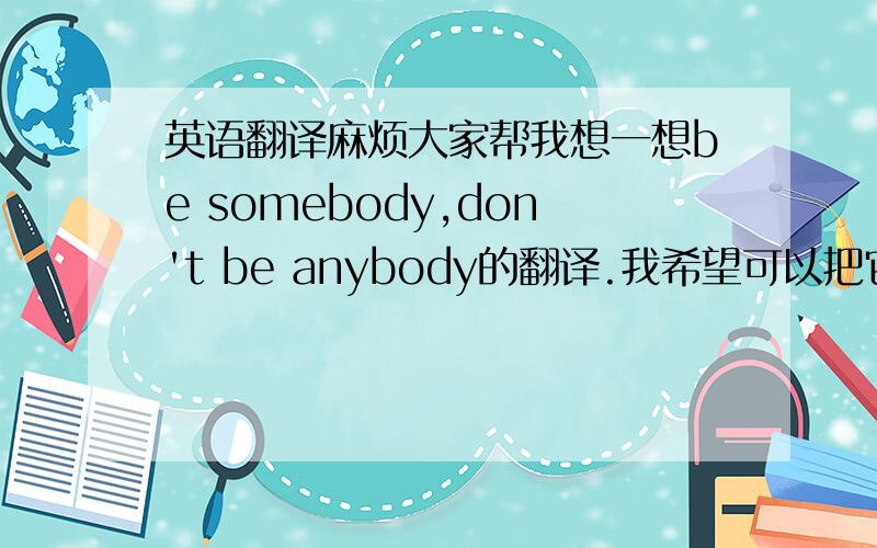 英语翻译麻烦大家帮我想一想be somebody,don't be anybody的翻译.我希望可以把它用比较文采的方式翻译出来,可以达到一个跟英语说法有一样的效果.