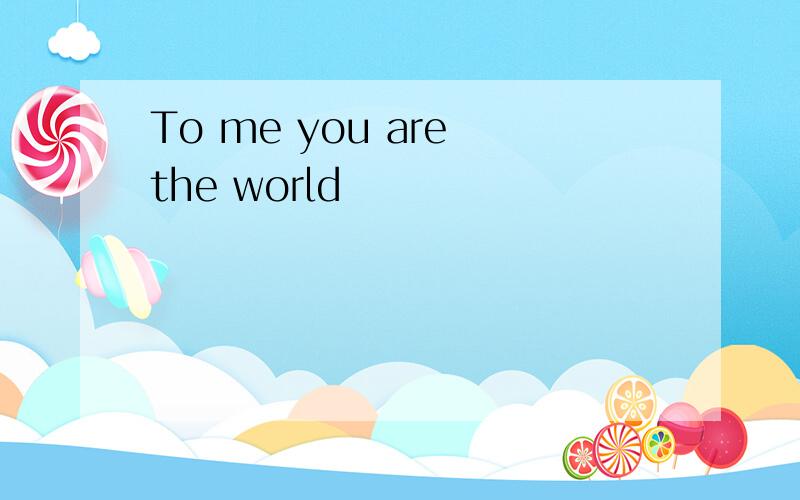To me you are the world