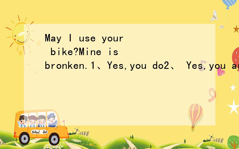 May I use your bike?Mine is bronken.1、Yes,you do2、 Yes,you are3、No,you don't4、Sorry,I don't have one
