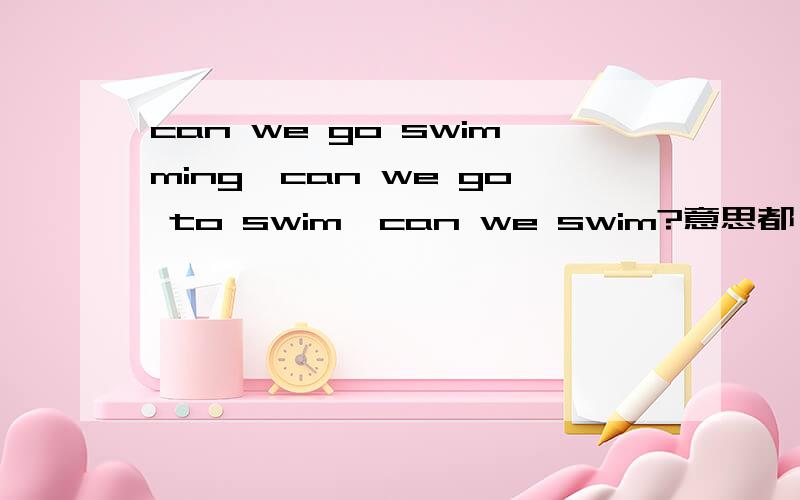 can we go swimming,can we go to swim,can we swim?意思都一样吗如果这是一个题目，