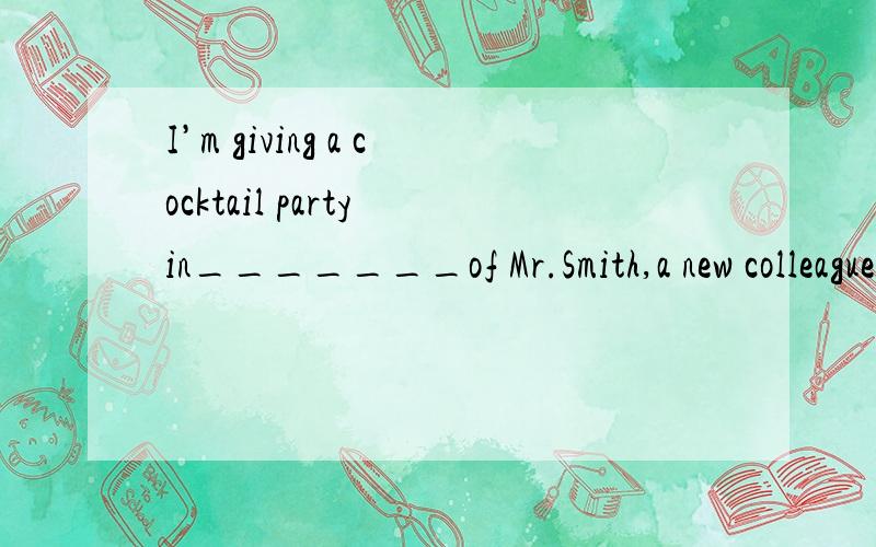 I’m giving a cocktail party in_______of Mr.Smith,a new colleague of mineA honor B trouble C show D home选哪个