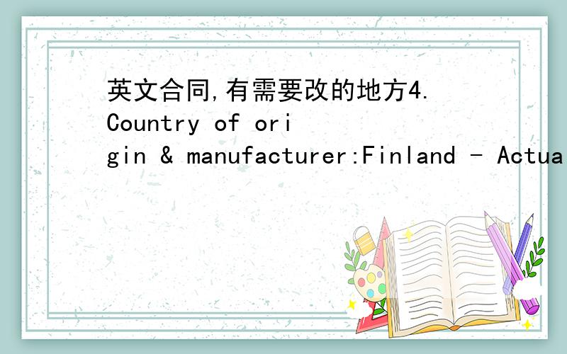 英文合同,有需要改的地方4.Country of origin & manufacturer:Finland - Actually the country of origin is varying basically product by product.6.Shipping marks:- We do not have possibility to mark the cartons according to the agreement.Should