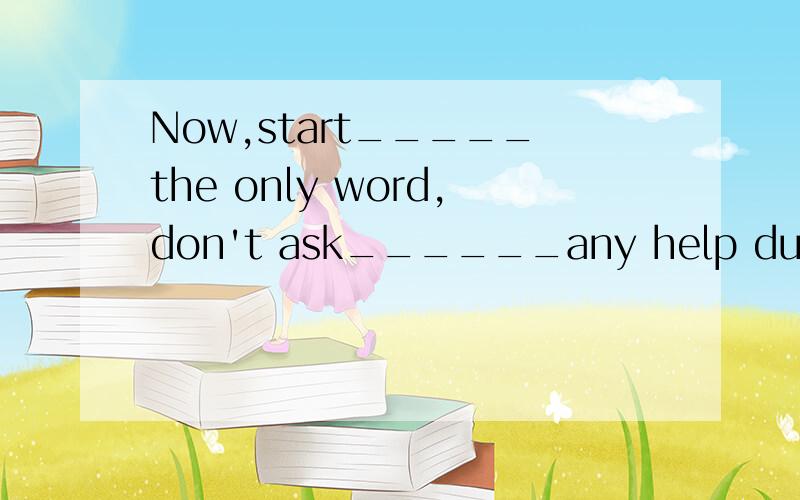 Now,start_____the only word,don't ask______any help during your writing.A.from;for B.with;for C.from;with D.with;to