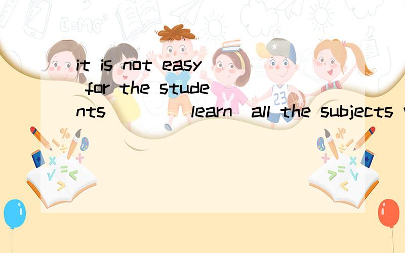 it is not easy for the students ( ) (learn)all the subjects well
