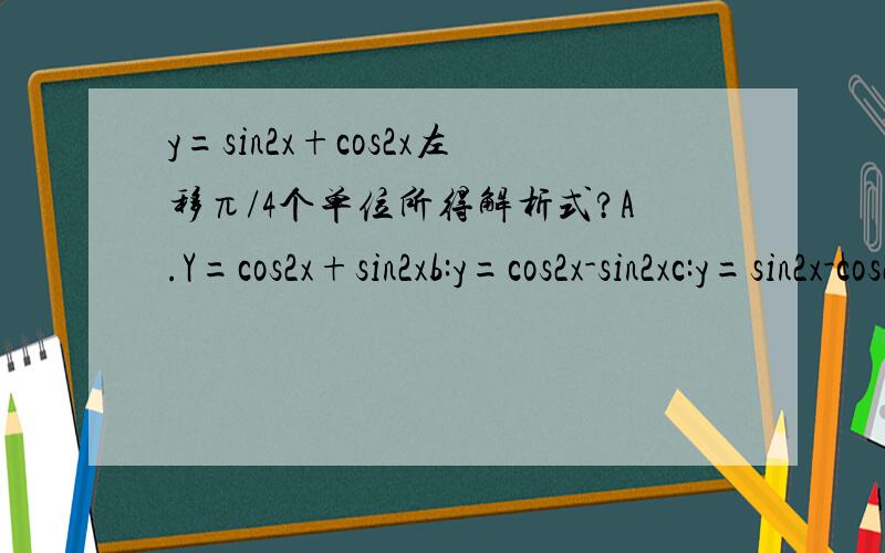 y=sin2x+cos2x左移π/4个单位所得解析式?A.Y=cos2x+sin2xb:y=cos2x-sin2xc:y=sin2x-cos2xd:y=cosx-sinx
