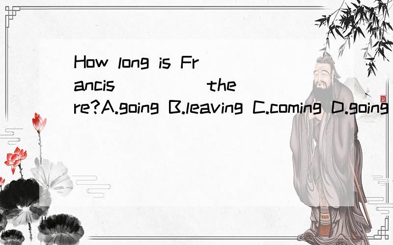 How long is Francis ____ there?A.going B.leaving C.coming D.going D打错了,是getting
