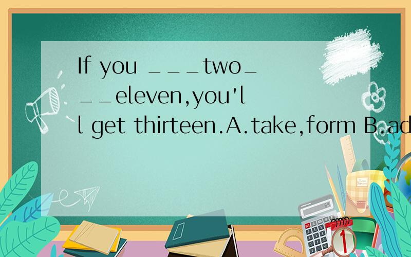 If you ___two___eleven,you'll get thirteen.A.take,form B.add,to C.add,with D.put,togetherIf you ___two___eleven,you'll get thirteen.A.take,form B.add,to C.add,with D.put,together单项选择
