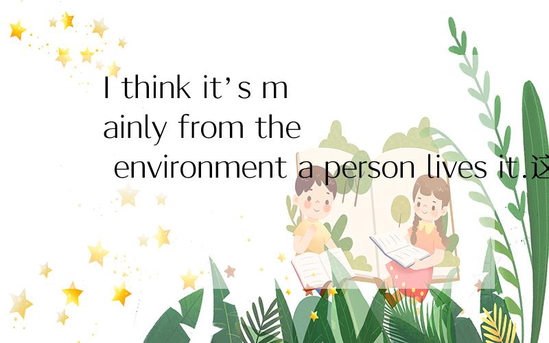 I think it’s mainly from the environment a person lives it.这句话对么?,it指的是environment吗?a person lives it 是 environment的定语从句么 如果是不应该有it啊