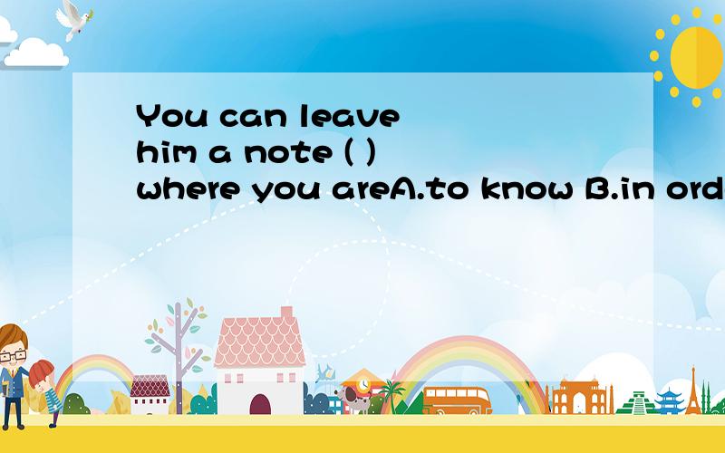 You can leave him a note ( )where you areA.to know B.in order to know C.so as to know D.so that he will know